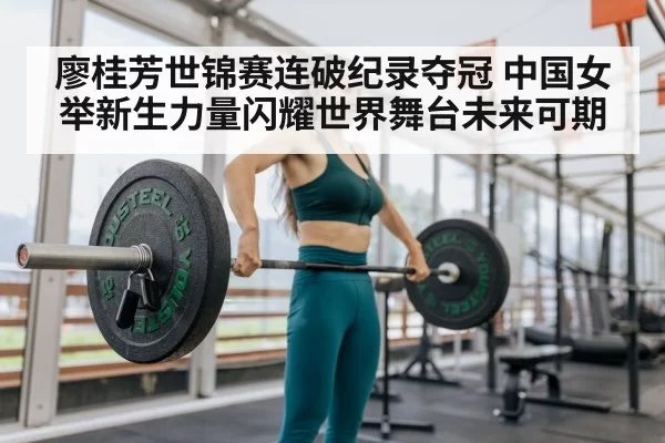 廖桂芳世锦赛连破纪录夺冠 中国女举新生力量闪耀世界舞台未来可期
