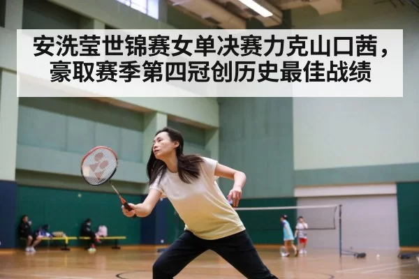 安洗莹世锦赛女单决赛力克山口茜，豪取赛季第四冠创历史最佳战绩