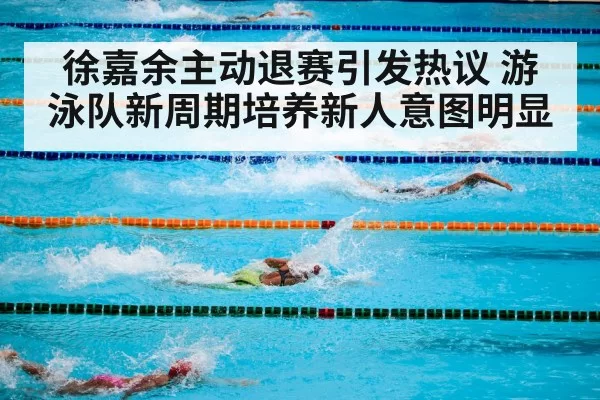 徐嘉余主动退赛引发热议 游泳队新周期培养新人意图明显